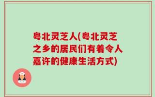 粤北灵芝人(粤北灵芝之乡的居民们有着令人嘉许的健康生活方式)