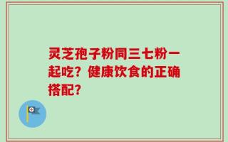 灵芝孢子粉同三七粉一起吃？健康饮食的正确搭配？