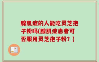 腺肌症的人能吃灵芝孢子粉吗(腺肌症患者可否服用灵芝孢子粉？)