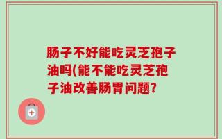 肠子不好能吃灵芝孢子油吗(能不能吃灵芝孢子油改善肠胃问题？