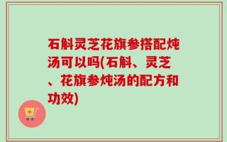 石斛灵芝花旗参搭配炖汤可以吗(石斛、灵芝、花旗参炖汤的配方和功效)