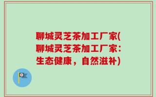 聊城灵芝茶加工厂家(聊城灵芝茶加工厂家：生态健康，自然滋补)