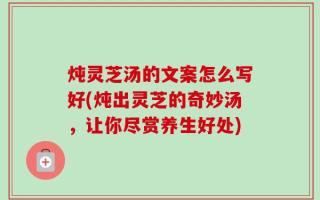 炖灵芝汤的文案怎么写好(炖出灵芝的奇妙汤，让你尽赏养生好处)