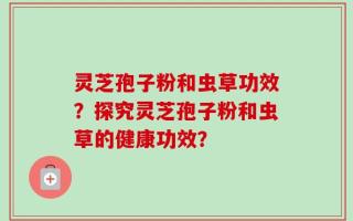 灵芝孢子粉和虫草功效？探究灵芝孢子粉和虫草的健康功效？