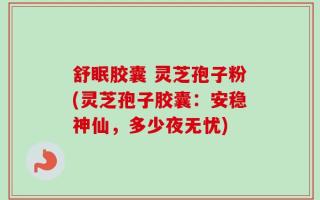 舒眠胶囊 灵芝孢子粉(灵芝孢子胶囊：安稳神仙，多少夜无忧)