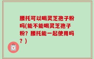 腰托可以喝灵芝孢子粉吗(能不能喝灵芝孢子粉？腰托能一起使用吗？)