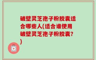 破壁灵芝孢子粉胶囊适合哪些人(适合谁使用破壁灵芝孢子粉胶囊？)
