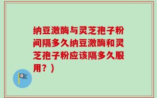 纳豆激酶与灵芝孢子粉间隔多久纳豆激酶和灵芝孢子粉应该隔多久服用？)
