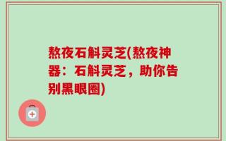 熬夜石斛灵芝(熬夜神器：石斛灵芝，助你告别黑眼圈)