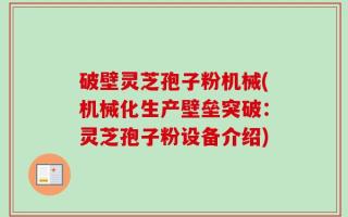 破壁灵芝孢子粉机械(机械化生产壁垒突破：灵芝孢子粉设备介绍)