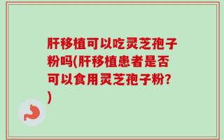 肝移植可以吃灵芝孢子粉吗(肝移植患者是否可以食用灵芝孢子粉？)