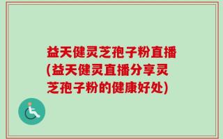 益天健灵芝孢子粉直播(益天健灵直播分享灵芝孢子粉的健康好处)