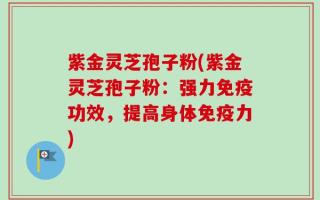紫金灵芝孢子粉(紫金灵芝孢子粉：强力免疫功效，提高身体免疫力)