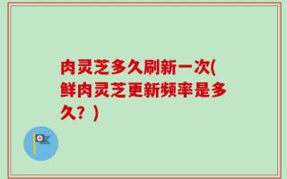 肉灵芝多久刷新一次(鲜肉灵芝更新频率是多久？)