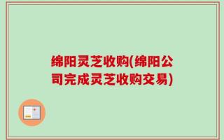 绵阳灵芝收购(绵阳公司完成灵芝收购交易)