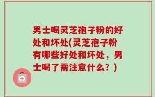 男士喝灵芝孢子粉的好处和坏处(灵芝孢子粉有哪些好处和坏处，男士喝了需注意什么？)