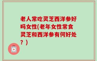 老人常吃灵芝西洋参好吗女性(老年女性常食灵芝和西洋参有何好处？)