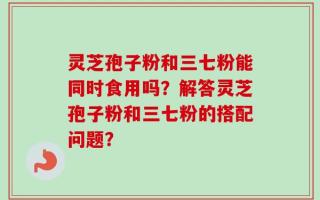 灵芝孢子粉和三七粉能同时食用吗？解答灵芝孢子粉和三七粉的搭配问题？