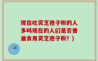 现在吃灵芝孢子粉的人多吗现在的人们是否普遍食用灵芝孢子粉？)