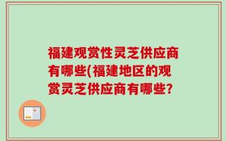 福建观赏性灵芝供应商有哪些(福建地区的观赏灵芝供应商有哪些？