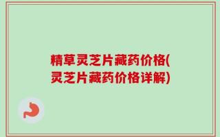 精草灵芝片藏药价格(灵芝片藏药价格详解)