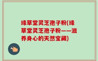 缘草堂灵芝孢子粉(缘草堂灵芝孢子粉——滋养身心的天然宝藏)