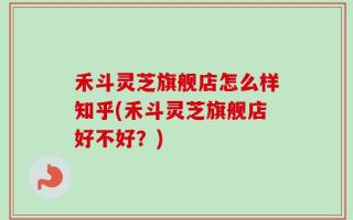 禾斗灵芝旗舰店怎么样知乎(禾斗灵芝旗舰店好不好？)