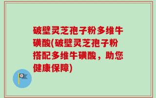 破壁灵芝孢子粉多维牛磺酸(破壁灵芝孢子粉搭配多维牛磺酸，助您健康保障)