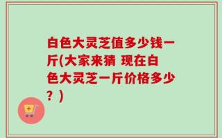 白色大灵芝值多少钱一斤(大家来猜 现在白色大灵芝一斤价格多少？)