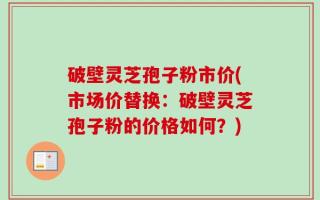破壁灵芝孢子粉市价(市场价替换：破壁灵芝孢子粉的价格如何？)