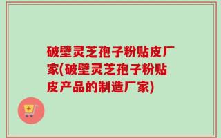 破壁灵芝孢子粉贴皮厂家(破壁灵芝孢子粉贴皮产品的制造厂家)