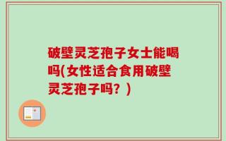 破壁灵芝孢子女士能喝吗(女性适合食用破壁灵芝孢子吗？)