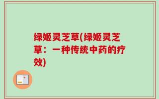 绿姬灵芝草(绿姬灵芝草：一种传统中药的疗效)