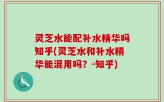 灵芝水能配补水精华吗知乎(灵芝水和补水精华能混用吗？-知乎)