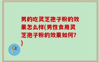男的吃灵芝孢子粉的效果怎么样(男性食用灵芝孢子粉的效果如何？)