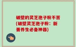 破壁的灵芝孢子粉不苦(破壁灵芝孢子粉：新晋养生必备神器)