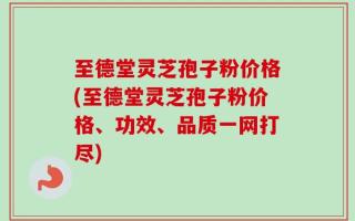 至德堂灵芝孢子粉价格(至德堂灵芝孢子粉价格、功效、品质一网打尽)