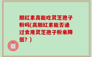 胆红素高能吃灵芝孢子粉吗(高胆红素能否通过食用灵芝孢子粉来降低？)