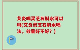 艾灸喝灵芝石斛水可以吗(艾灸灵芝石斛水喝法，效果好不好？)