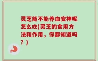 灵芝能不能养血安神呢怎么吃(灵芝的食用方法和作用，你都知道吗？)
