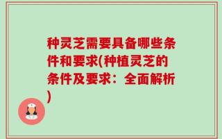 种灵芝需要具备哪些条件和要求(种植灵芝的条件及要求：全面解析)