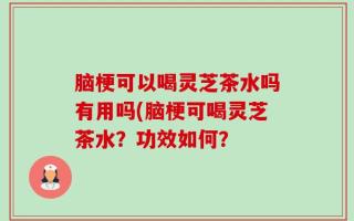 脑梗可以喝灵芝茶水吗有用吗(脑梗可喝灵芝茶水？功效如何？