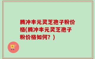 腾冲丰元灵芝孢子粉价格(腾冲丰元灵芝孢子粉价格如何？)