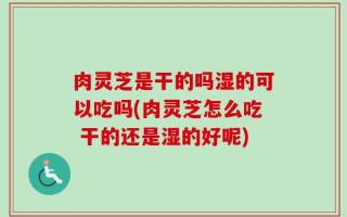 肉灵芝是干的吗湿的可以吃吗(肉灵芝怎么吃 干的还是湿的好呢)