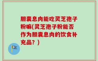胆囊息肉能吃灵芝孢子粉嘛(灵芝孢子粉能否作为胆囊息肉的饮食补充品？)