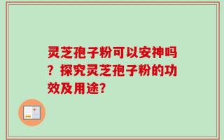 灵芝孢子粉可以安神吗？探究灵芝孢子粉的功效及用途？