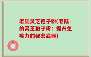 老陆灵芝孢子粉(老陆的灵芝孢子粉：提升免疫力的秘密武器)
