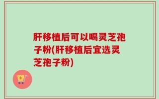 肝移植后可以喝灵芝孢子粉(肝移植后宜选灵芝孢子粉)