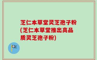 芝仁本草堂灵芝孢子粉(芝仁本草堂推出高品质灵芝孢子粉)