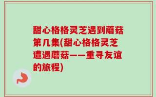 甜心格格灵芝遇到蘑菇第几集(甜心格格灵芝遭遇蘑菇——重寻友谊的旅程)